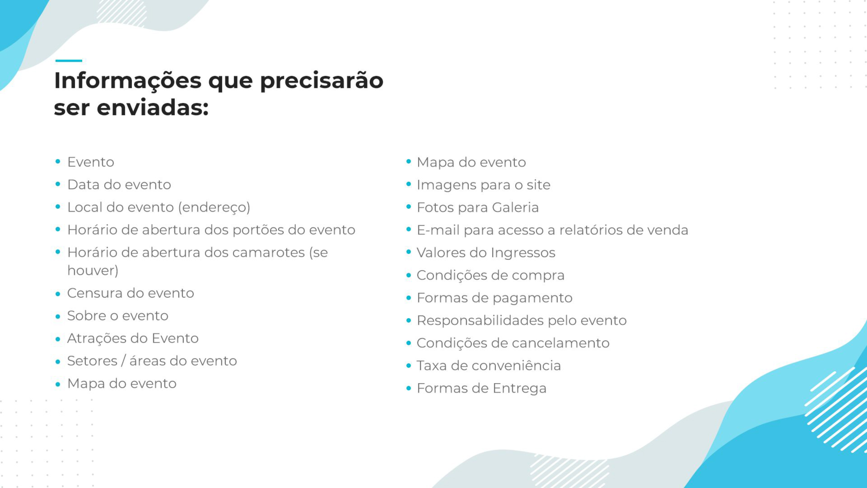 esta imagem contém todas as informações que precisam ser enviadas: evento, data do evento, local do evento(Endereço), horário de abertura dos portões do evento, horário de abertura dos camarotes(se houver), censura do evento, sobre o evento, atrações do evento, setores/áreas do evento, mapa do evento, imagens para o site, fotos para galeria, e-mail para acesso a relatorios de venda, valores dos ingressos, condições de compra, formas de pagamento, responsabilidades pelo evento, condições de cancelamento, taxa de conveniência e formas de entrega 